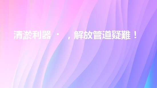 清淤利器，解放管道疑難！
